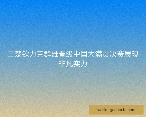 王楚钦力克群雄晋级中国大满贯决赛展现非凡实力 王楚钦力克群雄晋级中国大满贯决赛展现非凡实力