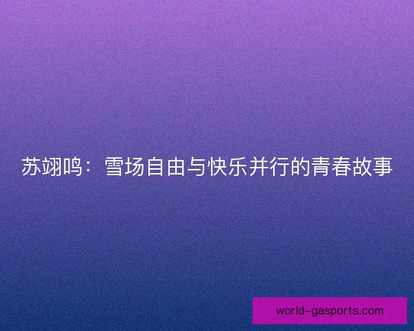 苏翊鸣：雪场自由与快乐并行的青春故事
