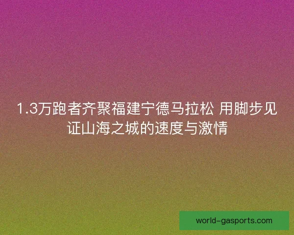 1.3万跑者齐聚福建宁德马拉松 用脚步见证山海之城的速度与激情 1.3万跑者齐聚福建宁德马拉松 用脚步见证山海之城的速度与激情