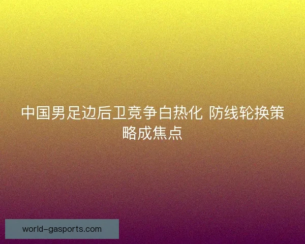中国男足边后卫竞争白热化 防线轮换策略成焦点 中国男足边后卫竞争白热化 防线轮换策略成焦点