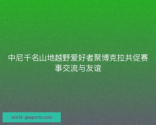中尼千名山地越野爱好者聚博克拉共促赛事交流与友谊 中尼千名山地越野爱好者聚博克拉共促赛事交流与友谊