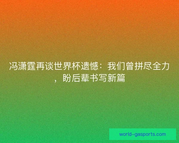 冯潇霆再谈世界杯遗憾：我们曾拼尽全力，盼后辈书写新篇