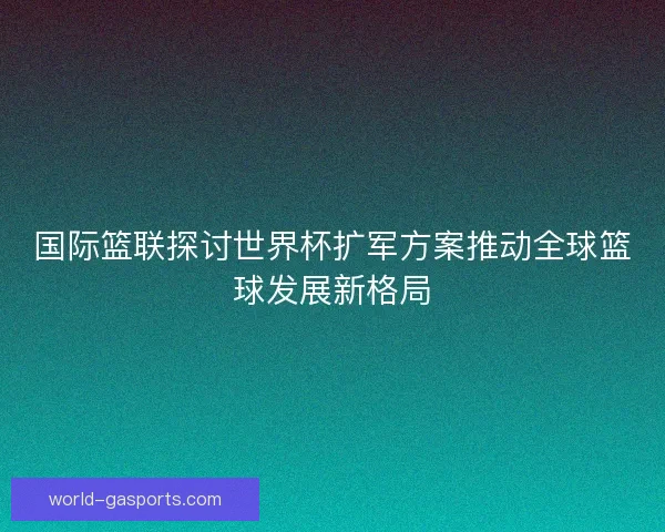 国际篮联探讨世界杯扩军方案推动全球篮球发展新格局