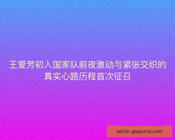 王爱芳初入国家队前夜激动与紧张交织的真实心路历程首次征召