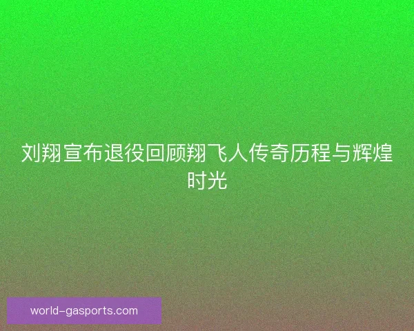 刘翔宣布退役回顾翔飞人传奇历程与辉煌时光 刘翔宣布退役回顾翔飞人传奇历程与辉煌时光