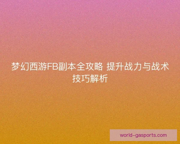梦幻西游FB副本全攻略 提升战力与战术技巧解析 梦幻西游FB副本全攻略 提升战力与战术技巧解析