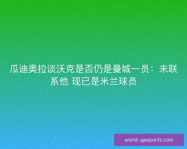 瓜迪奥拉谈沃克是否仍是曼城一员:未联系他 现已是米兰球员 瓜迪奥拉谈沃克是否仍是曼城一员:未联系他 现已是米兰球员