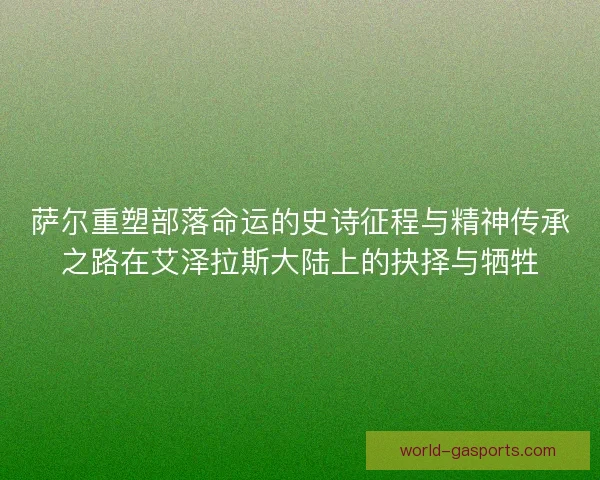 萨尔重塑部落命运的史诗征程与精神传承之路在艾泽拉斯大陆上的抉择与牺牲 萨尔重塑部落命运的史诗征程与精神传承之路在艾泽拉斯大陆上的抉择与牺牲