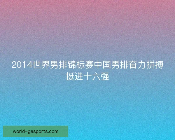 2014世界男排锦标赛中国男排奋力拼搏挺进十六强