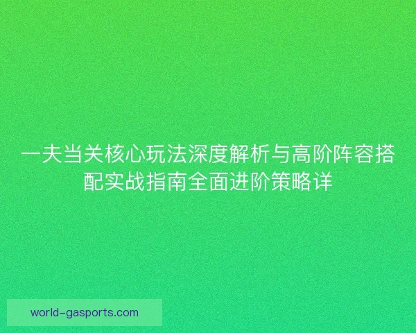 一夫当关核心玩法深度解析与高阶阵容搭配实战指南全面进阶策略详 一夫当关核心玩法深度解析与高阶阵容搭配实战指南全面进阶策略详