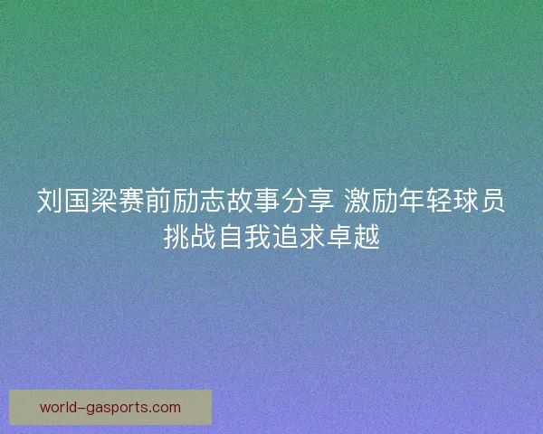 刘国梁赛前励志故事分享 激励年轻球员挑战自我追求卓越