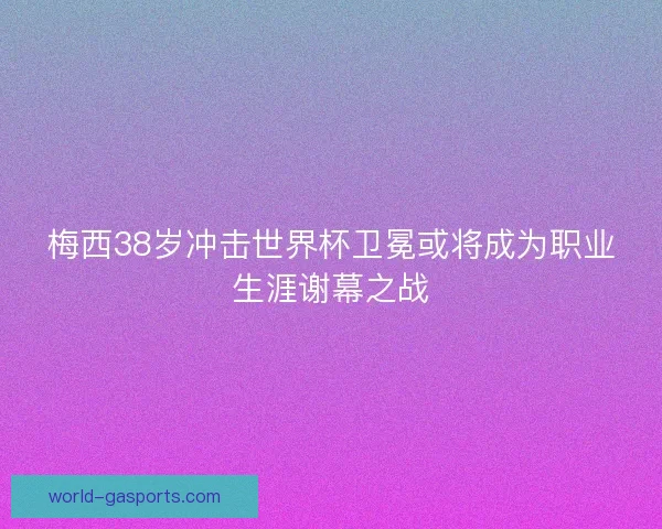 梅西38岁冲击世界杯卫冕或将成为职业生涯谢幕之战