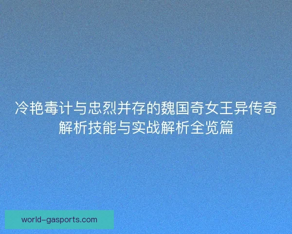 冷艳毒计与忠烈并存的魏国奇女王异传奇解析技能与实战解析全览篇