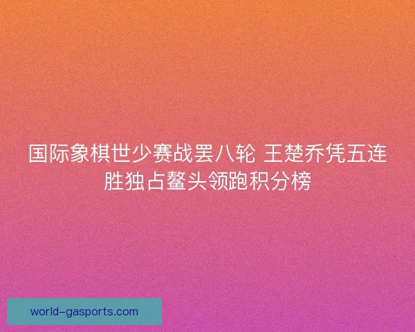 国际象棋世少赛战罢八轮 王楚乔凭五连胜独占鳌头领跑积分榜 国际象棋世少赛战罢八轮 王楚乔凭五连胜独占鳌头领跑积分榜