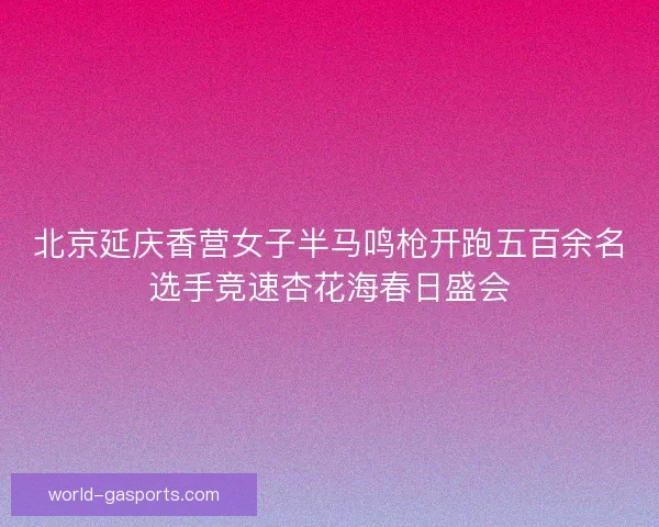 北京延庆香营女子半马鸣枪开跑五百余名选手竞速杏花海春日盛会 北京延庆香营女子半马鸣枪开跑五百余名选手竞速杏花海春日盛会
