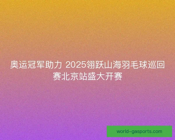 奥运冠军助力 2025翎跃山海羽毛球巡回赛北京站盛大开赛 奥运冠军助力 2025翎跃山海羽毛球巡回赛北京站盛大开赛